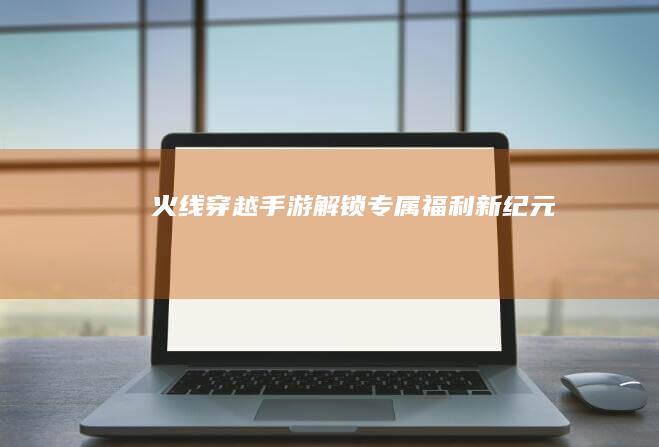 火线穿越手游：解锁专属福利新纪元